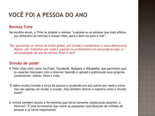 VOCÊ FOI A PESSOA DO ANO 
Revista Time 
Na escolha anual, a Time se propõe a nomear "a pessoa ou as pessoas que mais afetou 
(ou afetaram) as notícias e nossas vidas, para o bem ou para o mal". 
"Por aproveitar os reinos da mídia global, por fundar e estabelecer a nova democracia 
digital, por trabalhar por nada e superar os profissionais em seu próprio jogo, a 
personalidade do ano da revista Time é você" 
Divisão de poder 
A Time citou sites como YouTube, Facebook, MySpace e Wikipédia, que permitem que 
os usuários interajam com a Internet fazendo o upload e publicando seus próprios 
comentários, vídeos, fotos e links. 
"É sobre muitos tirando a força de poucos e ajudando uns aos outros por nada e como 
isso não apenas vai mudar o mundo, mas também alterar a maneira como o mundo 
muda“ 
A revista também louvou a ferramenta que torna tamanha colaboração possível: a 
Internet: "É uma ferramenta que reúne as pequenas contribuições de milhões de 
pessoas e as torna importantes" 
 