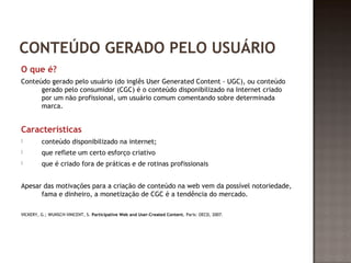 CONTEÚDO GERADO PELO USUÁRIO 
O que é? 
Conteúdo gerado pelo usuário (do inglês User Generated Content - UGC), ou conteúdo 
gerado pelo consumidor (CGC) é o conteúdo disponibilizado na Internet criado 
por um não profissional, um usuário comum comentando sobre determinada 
marca. 
Características 
 conteúdo disponibilizado na internet; 
 que reflete um certo esforço criativo 
 que é criado fora de práticas e de rotinas profissionais 
Apesar das motivações para a criação de conteúdo na web vem da possível notoriedade, 
fama e dinheiro, a monetização de CGC é a tendência do mercado. 
VICKERY, G.; WUNSCH-VINCENT, S. Participative Web and User-Created Content. Paris: OECD, 2007. 
 