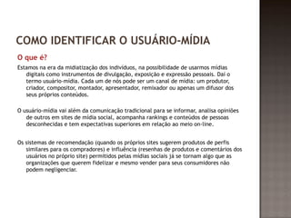 COMO IDENTIFICAR O USUÁRIO-MÍDIA 
O que é? 
Estamos na era da midiatização dos indivíduos, na possibilidade de usarmos mídias 
digitais como instrumentos de divulgação, exposição e expressão pessoais. Daí o 
termo usuário-mídia. Cada um de nós pode ser um canal de mídia: um produtor, 
criador, compositor, montador, apresentador, remixador ou apenas um difusor dos 
seus próprios conteúdos. 
O usuário-mídia vai além da comunicação tradicional para se informar, analisa opiniões 
de outros em sites de mídia social, acompanha rankings e conteúdos de pessoas 
desconhecidas e tem expectativas superiores em relação ao meio on-line. 
Os sistemas de recomendação (quando os próprios sites sugerem produtos de perfis 
similares para os compradores) e influência (resenhas de produtos e comentários dos 
usuários no próprio site) permitidos pelas mídias sociais já se tornam algo que as 
organizações que querem fidelizar e mesmo vender para seus consumidores não 
podem negligenciar. 
 