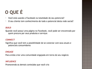 O QUE É 
 Você está usando o Facebook na totalidade do seu potencial? 
 O seu cliente tem conhecimento de todo o potencial desta rede social? 
BUILD 
Quando você possui uma página no Facebook, você pode ser encontrado por 
quem procura por seus produtos e serviços 
CONNECT 
Significa que você tem a possibilidade de se conectar com seus atuais e 
potenciais consumidores 
ENGAGE 
Para então criar uma comunidade engajada em torno do seu negócio 
INFLUENCE 
Promovendo os demais conteúdos que você cria 
 