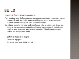 BUILD 
O QUE VOCÊ DEVE ATINGIR NO BUILD? 
Páginas são a base do Facebook para empresas construírem conexões com as 
pessoas. É onde você dialoga com os fãs anunciando novos produtos, 
compartilhando novidades, e recebendo feedback. 
Sua página também é o local onde você pode criar seu conteúdo único que 
pode se transformar em anúncio ou história patrocinada. É o núcleo do 
negócio para gerenciar seus posts e anúncios. Três elementos chave 
devem ser atingidos no build: 
 Definir o objetivo da página 
 Construir a página 
 Construir uma base da fãs inicial 
 