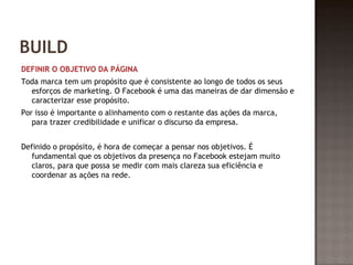 BUILD 
DEFINIR O OBJETIVO DA PÁGINA 
Toda marca tem um propósito que é consistente ao longo de todos os seus 
esforços de marketing. O Facebook é uma das maneiras de dar dimensão e 
caracterizar esse propósito. 
Por isso é importante o alinhamento com o restante das ações da marca, 
para trazer credibilidade e unificar o discurso da empresa. 
Definido o propósito, é hora de começar a pensar nos objetivos. É 
fundamental que os objetivos da presença no Facebook estejam muito 
claros, para que possa se medir com mais clareza sua eficiência e 
coordenar as ações na rede. 
 