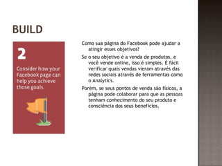 BUILD 
Como sua página do Facebook pode ajudar a 
atingir esses objetivos? 
Se o seu objetivo é a venda de produtos, e 
você vende online, isso é simples. É fácil 
verificar quais vendas vieram através das 
redes sociais através de ferramentas como 
o Analytics. 
Porém, se seus pontos de venda são físicos, a 
página pode colaborar para que as pessoas 
tenham conhecimento do seu produto e 
consciência dos seus benefícios. 
 
