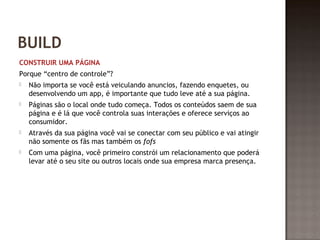 BUILD 
CONSTRUIR UMA PÁGINA 
Porque “centro de controle”? 
 Não importa se você está veiculando anuncios, fazendo enquetes, ou 
desenvolvendo um app, é importante que tudo leve até a sua página. 
 Páginas são o local onde tudo começa. Todos os conteúdos saem de sua 
página e é lá que você controla suas interações e oferece serviços ao 
consumidor. 
 Através da sua página você vai se conectar com seu público e vai atingir 
não somente os fãs mas também os fofs 
 Com uma página, você primeiro constrói um relacionamento que poderá 
levar até o seu site ou outros locais onde sua empresa marca presença. 
 