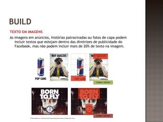 BUILD 
TEXTO EM IMAGENS 
As imagens em anúncios, histórias patrocinadas ou fotos de capa podem 
incluir textos que estejam dentro das diretrizes de publicidade do 
Facebook, mas não podem incluir mais de 20% de texto na imagem. 
 