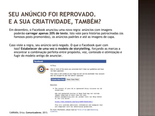 SEU ANÚNCIO FOI REPROVADO. 
E A SUA CRIATIVIDADE, TAMBÉM? 
Em dezembro, o Facebook anunciou uma nova regra: anúncios com imagens 
poderão carregar apenas 20% de texto. Isto vale para histórias patrocinadas (os 
famosos posts promovidos), os anúncios padrões e até as imagens de capa. 
Caso viole a regra, seu anúncio será negado. O que o Facebook quer com 
isso? Estabelecer de uma vez o modelo de storytelling, forçando as marcas a 
encontrar a combinação perfeita entre propósito, voz, conteúdo e otimização e 
fugir do modelo antigo de anunciar. 
CARRARA, Erica. Comunicadores. 2013. 
 