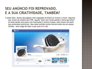 SEU ANÚNCIO FOI REPROVADO. 
E A SUA CRIATIVIDADE, TAMBÉM? 
E pode olhar. Muitas das páginas mais engajadas do Brasil já viraram a chave. Algumas 
que viviam do modelo ALLTYPE, aquele “post com fundo padrão e letras garrafais” 
já estão dando seus pulos com ilustrações e outros truques, pelo menos nos posts 
que pretendem patrocinar. Mas nesse sentido muitas marcas ainda vão em passos 
tímidos – bem longe de fazer o que uma Oreo faz. 
 