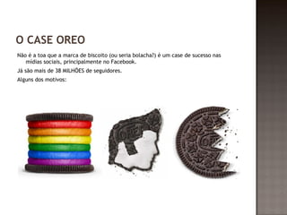 O CASE OREO 
Não é a toa que a marca de biscoito (ou seria bolacha?) é um case de sucesso nas 
mídias sociais, principalmente no Facebook. 
Já são mais de 38 MILHÕES de seguidores. 
Alguns dos motivos: 
 