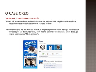 O CASE OREO 
PROMOVER O ENGAJAMENTO DOS FÃS 
A marca é extremamente envolvida com os fãs, seja através de pedidos de envio de 
fotos com oreos ou com os famosos “call to action”. 
Na comemoração de 100 anos da marca, a empresa publicou fotos de capa no facebook 
enviadas por fãs do mundo todo, com direito a nome e localização. Antes disso, já 
existia a campanha “fã da semana”. 
 