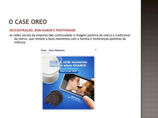 O CASE OREO 
DESCONTRAÇÃO, BOM HUMOR E POSITIVIDADE 
As redes sociais da empresa dão continuidade a imagem positiva da marca e tradicional 
da marca, que remete a bons momentos com a família e lembranças positivas da 
infância. 
 