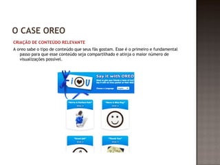 O CASE OREO 
CRIAÇÃO DE CONTEÚDO RELEVANTE 
A oreo sabe o tipo de conteúdo que seus fãs gostam. Esse é o primeiro e fundamental 
passo para que esse conteúdo seja compartilhado e atinja o maior número de 
visualizações possível. 
 