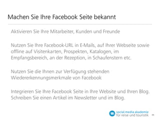 Machen Sie Ihre Facebook Seite bekannt
Aktivieren Sie Ihre Mitarbeiter, Kunden und Freunde
Nutzen Sie Ihre Facebook-URL in E-Mails, auf Ihrer Webseite sowie
oﬄine auf Visitenkarten, Prospekten, Katalogen, im
Empfangsbereich, an der Rezeption, in Schaufenstern etc.
Nutzen Sie die Ihnen zur Verfügung stehenden
Wiedererkennungsmerkmale von Facebook
Integrieren Sie Ihre Facebook Seite in Ihre Website und Ihren Blog.
Schreiben Sie einen Artikel im Newsletter und im Blog.

11

 