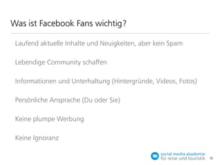 Was ist Facebook Fans wichtig?
Laufend aktuelle Inhalte und Neuigkeiten, aber kein Spam
Lebendige Community schaﬀen
Informationen und Unterhaltung (Hintergründe, Videos, Fotos)
Persönliche Ansprache (Du oder Sie)
Keine plumpe Werbung
Keine Ignoranz
12

 