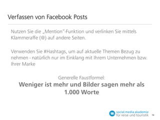 Verfassen von Facebook Posts
Nutzen Sie die „Mention“-Funktion und verlinken Sie mittels
Klammeraﬀe (@) auf andere Seiten.
Verwenden Sie #Hashtags, um auf aktuelle Themen Bezug zu
nehmen - natürlich nur im Einklang mit Ihrem Unternehmen bzw.
Ihrer Marke
Generelle Faustformel:

Weniger ist mehr und Bilder sagen mehr als
1.000 Worte

14

 