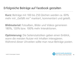 Erfolgreiche Beiträge auf Facebook gestalten
Kurz: Beiträge mit 100 bis 250 Zeichen werden ca. 60%
mehr mit „Gefällt mir“ markiert, kommentiert und geteilt.
Bildmaterial: Fotoalben, Bilder und Videos generieren
180%, 120% bzw. 100% mehr Interaktionen.
Optimierung: Die Seitenstatistiken geben einen Einblick,
wann die meisten Nutzer mit Inhalten interagieren.
Während dieser Uhrzeiten sollte man neue Beiträge posten.

Quelle für Prozentangaben: Facebook

15

 