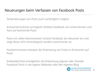 Neuerungen beim Verfassen von Facebook Posts
Textänderungen von Posts auch nachträglich möglich
Antwortenfunktion ermöglicht direktes Feedback von Unternehmen und
Fans auf bestimmte Posts
Posts mit vielen Kommentaren schätzt Facebook als relevanter ein und
zeigt diese nicht chronologisch sondern prominenter an
Fotokommentare erlauben die Einbindung von Fotos in Antworten auf
Posts
Embedded Post ermöglichen die Einbindung eigener oder fremder
Facebook Posts in die eigene Webseite oder den eigenen Blog
16

 