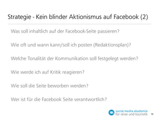 Strategie - Kein blinder Aktionismus auf Facebook (2)
Was soll inhaltlich auf der Facebook-Seite passieren?
Wie o und wann kann/soll ich posten (Redaktionsplan)?
Welche Tonalität der Kommunikation soll festgelegt werden?
Wie werde ich auf Kritik reagieren?
Wie soll die Seite beworben werden?
Wer ist für die Facebook Seite verantwortlich?
19

 