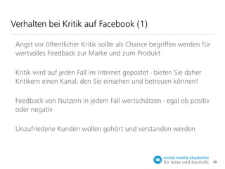 Verhalten bei Kritik auf Facebook (1)
Angst vor öﬀentlicher Kritik sollte als Chance begriﬀen werden für
wertvolles Feedback zur Marke und zum Produkt
Kritik wird auf jeden Fall im Internet gepostet - bieten Sie daher
Kritikern einen Kanal, den Sie einsehen und betreuen können!
Feedback von Nutzern in jedem Fall wertschätzen - egal ob positiv
oder negativ
Unzufriedene Kunden wollen gehört und verstanden werden

20

 