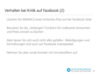 Verhalten bei Kritik auf Facebook (2)
Löschen Sie NIEMALS einen kritischen Post auf der Facebook Seite
Benutzen Sie die „Verbergen“-Funktion für irrelevante Antworten
und Posts anstatt zu löschen
Aber lassen Sie sich auch nicht alles gefallen - Beleidigungen und
Schmähungen sind auch auf Facebook inakzeptabel
Nehmen Sie aber vorab Kontakt mit Unruhestiern auf

21

 