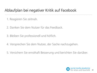 Ablaufplan bei negativer Kritik auf Facebook
1. Reagieren Sie zeitnah.
2. Danken Sie dem Nutzer für das Feedback.
3. Bleiben Sie professionell und höﬂich.
4. Versprechen Sie dem Nutzer, der Sache nachzugehen.
5. Versichern Sie ernstha Besserung und berichten Sie darüber.

22

 