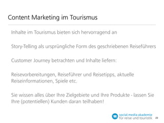 Content Marketing im Tourismus
Inhalte im Tourismus bieten sich hervorragend an
Story-Telling als ursprüngliche Form des geschriebenen Reiseführers
Customer Journey betrachten und Inhalte liefern:
Reisevorbereitungen, Reiseführer und Reisetipps, aktuelle
Reiseinformationen, Spiele etc.
Sie wissen alles über Ihre Zielgebiete und Ihre Produkte - lassen Sie
Ihre (potentiellen) Kunden daran teilhaben!
23

 