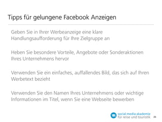 Tipps für gelungene Facebook Anzeigen
Geben Sie in Ihrer Werbeanzeige eine klare
Handlungsauﬀorderung für Ihre Zielgruppe an
Heben Sie besondere Vorteile, Angebote oder Sonderaktionen
Ihres Unternehmens hervor
Verwenden Sie ein einfaches, auﬀallendes Bild, das sich auf Ihren
Werbetext bezieht
Verwenden Sie den Namen Ihres Unternehmens oder wichtige
Informationen im Titel, wenn Sie eine Webseite bewerben

25

 
