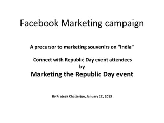 Facebook Marketing campaign

  A precursor to marketing souvenirs on “India”

   Connect with Republic Day event attendees
                     by
  Marketing the Republic Day event

           By Prateek Chatterjee, January 17, 2013
 