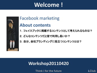Welcome !
Facebook marketing
About contents
１．フェイスブックに掲載するコンテンツとして考えられるものは？
２．どんなコンテンツだと皆で利用し易いか？
３．自分、会社ブランディングに役立つコンテンツとは？




   Workshop20110420
       Think i for the future   i.Club
 
