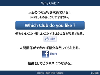 Why Club ?

    人とのつながりを求めている！
     SNSは、そのきっかけにすぎない。


   Which Club do you like ?
何かいいこと・楽しいことすればつながり易くなる。



 人間関係ができれば紹介などしてもらえる。



    結果としてビジネスにつながる。

        Think i for the future   i.Club
 