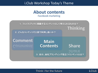 i.Club Workshop Today’s Theme

          About contents
            Facebook marketing

  １．フェイスブックに掲載するコンテンツとして考えられるものは？

                                    Thinking
２．どんなコンテンツだと皆で利用し易いか？



Comment        Main
              Contents              Share
           ３．自分、会社ブランディング役立つコンテンツとは？




           Think i for the future              i.Club
 