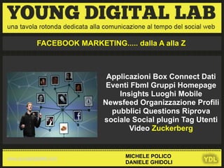 FACEBOOK MARKETING..... dalla A alla Z



                                                       Applicazioni Box Connect Dati
                                                       Eventi Fbml Gruppi Homepage
                                                          Insights Luoghi Mobile
                                                      Newsfeed Organizzazione Profili
                                                        pubblici Questions Riprova
                                                      sociale Social plugin Tag Utenti
                                                             Video Zuckerberg

---------------------------------------------------------------------------------------------------------------------
   www.youngdigitallab.com                                        MICHELE POLICO
                                                                  DANIELE GHIDOLI
 