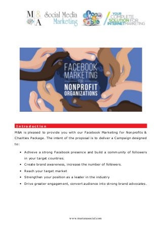 I n t r o d u c t i o n
M&A is pleased to provide you with our Facebook Marketing for Nonprofits &
Charities Package. The intent of the proposal is to deliver a Campaign designed
to:
• Achieve a strong Facebook presence and build a community of followers
in your target countries.
• Create brand awareness, increase the number of followers.
• Reach your target market
• Strengthen your position as a leader in the industry
• Drive greater engagement, convert audience into strong brand advocates.
www.marianasocial.com
 