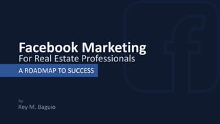 Facebook Marketing
For Real Estate Professionals
A ROADMAP TO SUCCESS
by
Rey M. Baguio
 