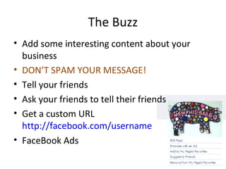 The Buzz
• Add some interesting content about your
business
• DON’T SPAM YOUR MESSAGE!
• Tell your friends
• Ask your friends to tell their friends
• Get a custom URL
http://facebook.com/username
• FaceBook Ads
 