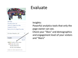Evaluate
Insights:
Powerful analytics tools that only the
page owner can see.
Check your “likes” and demographics
and engagement level of your visitors
and “likers”
 