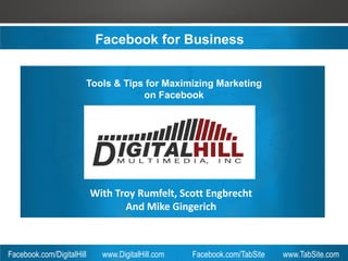 Facebook for Business


                       Tools & Tips for Maximizing Marketing
                                   on Facebook




                           With Troy Rumfelt, Scott Engbrecht
                                  And Mike Gingerich



Facebook.com/DigitalHill     www.DigitalHill.com   Facebook.com/TabSite   www.TabSite.com
 