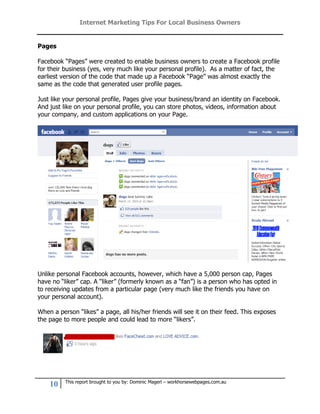 Internet Marketing Tips For Local Business Owners


Pages

Facebook “Pages” were created to enable business owners to create a Facebook profile
for their business (yes, very much like your personal profile). As a matter of fact, the
earliest version of the code that made up a Facebook “Page” was almost exactly the
same as the code that generated user profile pages.

Just like your personal profile, Pages give your business/brand an identity on Facebook.
And just like on your personal profile, you can store photos, videos, information about
your company, and custom applications on your Page.




Unlike personal Facebook accounts, however, which have a 5,000 person cap, Pages
have no “liker” cap. A “liker” (formerly known as a “fan”) is a person who has opted in
to receiving updates from a particular page (very much like the friends you have on
your personal account).

When a person “likes” a page, all his/her friends will see it on their feed. This exposes
the page to more people and could lead to more “likers”.




          This report brought to you by: Dominic Magerl – workhorsewebpages.com.au
    10
 