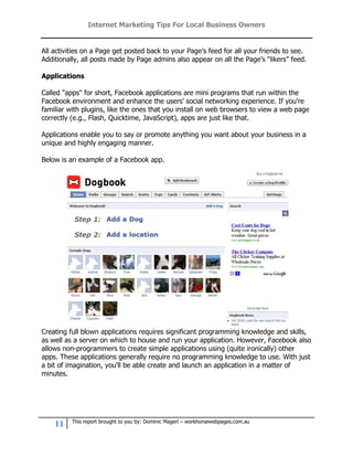 Internet Marketing Tips For Local Business Owners


All activities on a Page get posted back to your Page’s feed for all your friends to see.
Additionally, all posts made by Page admins also appear on all the Page’s “likers” feed.

Applications

Called "apps" for short, Facebook applications are mini programs that run within the
Facebook environment and enhance the users' social networking experience. If you're
familiar with plugins, like the ones that you install on web browsers to view a web page
correctly (e.g., Flash, Quicktime, JavaScript), apps are just like that.

Applications enable you to say or promote anything you want about your business in a
unique and highly engaging manner.

Below is an example of a Facebook app.




Creating full blown applications requires significant programming knowledge and skills,
as well as a server on which to house and run your application. However, Facebook also
allows non-programmers to create simple applications using (quite ironically) other
apps. These applications generally require no programming knowledge to use. With just
a bit of imagination, you'll be able create and launch an application in a matter of
minutes.




          This report brought to you by: Dominic Magerl – workhorsewebpages.com.au
    11
 