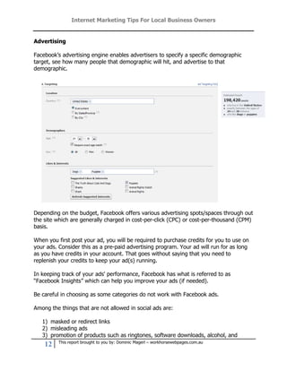 Internet Marketing Tips For Local Business Owners


Advertising

Facebook’s advertising engine enables advertisers to specify a specific demographic
target, see how many people that demographic will hit, and advertise to that
demographic.




Depending on the budget, Facebook offers various advertising spots/spaces through out
the site which are generally charged in cost-per-click (CPC) or cost-per-thousand (CPM)
basis.

When you first post your ad, you will be required to purchase credits for you to use on
your ads. Consider this as a pre-paid advertising program. Your ad will run for as long
as you have credits in your account. That goes without saying that you need to
replenish your credits to keep your ad(s) running.

In keeping track of your ads' performance, Facebook has what is referred to as
“Facebook Insights” which can help you improve your ads (if needed).

Be careful in choosing as some categories do not work with Facebook ads.

Among the things that are not allowed in social ads are:

   1) masked or redirect links
   2) misleading ads
   3) promotion of products such as ringtones, software downloads, alcohol, and
         This report brought to you by: Dominic Magerl – workhorsewebpages.com.au
    12
 