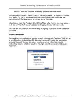 Internet Marketing Tips For Local Business Owners


       tobacco. Read the Facebook advertising guidelines for more details.

Another word of caution... Facebook ads, if not used properly, can easily burn through
your wallet. For that, it is advisable that one must obtain enough knowledge and
experience in PPC programs prior to running ads on Facebook.

Also, keep in mind that Facebook doesn't like affiliate links. For this, you must create a
web site or blog which you can use as a landing page for your advertisements.

You can also use Facebook ads in marketing your group if you think that it will benefit
you more.

Facebook Connect

Facebook Connect enables your website to easily integrate with Facebook. Think of it as
a web ID system similar to OpenID. But aside from simplifying the site registration
process, Facebook Connect also allows website owners to extend some social
networking features onto their site, thus making it easier to share content through
Facebook.




          This report brought to you by: Dominic Magerl – workhorsewebpages.com.au
    13
 