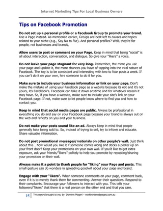 Internet Marketing Tips For Local Business Owners



Tips on Facebook Promotion
Do not set up a personal profile or a Facebook Group to promote your brand.
Use a Page instead. As mentioned earlier, Groups are best left to causes and topics
related to your niche (e.g., Say No to Fur). And personal profiles? Well, they’re for
people, not businesses and brands.

Allow users to post or comment on your Page. Keep in mind that being “social” is
all about interaction, conversation, and dialogue. So give your “likers” a voice.

Do not leave your page stagnant for very long. Remember, the more you use
your page and update it, the more chances you have of tapping into the viral nature of
Facebook. The key is to be consistent and interesting with two to four posts a week. If
you can’t do it on your own, hire someone to do it for you.

Make sure to include your business information or link on your page. Don’t
make the mistake of using your Facebook page as a website because its not and it’s not
yours, it’s Facebook’s. Facebook can take it down anytime and for whatever reason it
may have. So, if you have a website, make sure to include your site’s link on your
Facebook page. If not, make sure to let people know where to find you and how to
contact you.

Keep in mind that social media pages are public. Always be professional in
everything you do and say on your Facebook page because your brand is always out on
the web and reflects on you and your business.

Do not make your posts sound like an ad. Always keep in mind that people
generally hate being sold to. So, instead of trying to sell, try to inform and educate.
Share valuable information.

Do not post promotional messages/materials on other people’s wall. Just think
about this… how would you like it if someone comes along and sticks a poster up on
your front door? Keep your promotions on your own wall. If you’d like to get extra
exposure, ask your friends/”likers” politely to help you promote by reposting/sharing
your promotion on their wall.

Always make it a point to thank people for “liking” your Page and posts. This
small gesture can do wonders in spreading goodwill about your page and brand.

Engage with your “likers”. When someone comments on your page, comment back,
even if it is to merely thank them for commenting. Answer their questions. Respond to
their complaints. Encourage your followers to interact with you. This tells your
followers/”likers” that there is a real person on the other end and that you care.

          This report brought to you by: Dominic Magerl – workhorsewebpages.com.au
    15
 