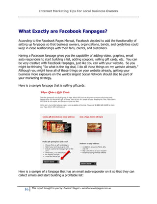 Internet Marketing Tips For Local Business Owners




What Exactly are Facebook Fanpages?
According to the Facebook Pages Manual, Facebook decided to add the functionality of
setting up fanpages so that business owners, organizations, bands, and celebrities could
keep in close relationships with their fans, clients, and customers.

Having a Facebook fanpage gives you the capability of adding video, graphics, email
auto responders to start building a list, adding coupons, selling gift cards, etc. You can
be very creative with Facebook fanpages, just like you can with your website. So you
might be thinking “So what is the big deal, I do all those things on my website already.”
Although you might have all of these things on your website already, getting your
business more exposure on the worlds largest Social Network should also be part of
your marketing strategy.

Here is a sample fanpage that is selling giftcards:




Here is a sample of a fanpage that has an email autoresponder on it so that they can
collect emails and start building a profitable list:



          This report brought to you by: Dominic Magerl – workhorsewebpages.com.au
    16
 