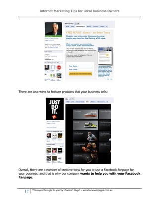 Internet Marketing Tips For Local Business Owners




There are also ways to feature products that your business sells:




Overall, there are a number of creative ways for you to use a Facebook fanpage for
your business, and that is why our company wants to help you with your Facebook
Fanpage.



         This report brought to you by: Dominic Magerl – workhorsewebpages.com.au
    17
 