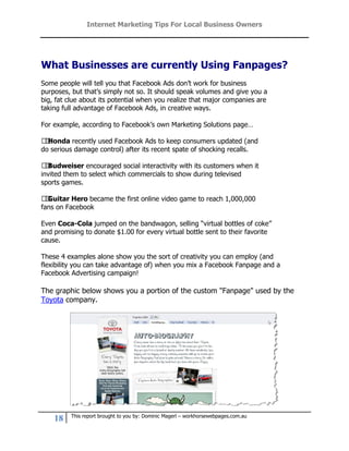 Internet Marketing Tips For Local Business Owners




What Businesses are currently Using Fanpages?
Some people will tell you that Facebook Ads don’t work for business
purposes, but that’s simply not so. It should speak volumes and give you a
big, fat clue about its potential when you realize that major companies are
taking full advantage of Facebook Ads, in creative ways.

For example, according to Facebook’s own Marketing Solutions page…

Honda recently used Facebook Ads to keep consumers updated (and
 
do serious damage control) after its recent spate of shocking recalls.

Budweiser encouraged social interactivity with its customers when it
 
invited them to select which commercials to show during televised
sports games.

Guitar Hero became the first online video game to reach 1,000,000
 
fans on Facebook

Even Coca-Cola jumped on the bandwagon, selling “virtual bottles of coke”
and promising to donate $1.00 for every virtual bottle sent to their favorite
cause.

These 4 examples alone show you the sort of creativity you can employ (and
flexibility you can take advantage of) when you mix a Facebook Fanpage and a
Facebook Advertising campaign!

The graphic below shows you a portion of the custom "Fanpage" used by the
Toyota company.




          This report brought to you by: Dominic Magerl – workhorsewebpages.com.au
    18
 