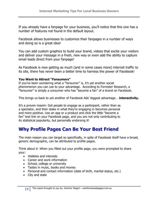 Internet Marketing Tips For Local Business Owners




If you already have a fanpage for your business, you'll notice that this one has a
number of features not found in the default layout.

Facebook allows businesses to customize their fanpages in a number of ways
and doing so is a great idea!

You can add custom graphics to build your brand, videos that excite your visitors
and deliver your message in a fresh, new way or even add the ability to capture
email leads direct from your fanpage!

As Facebook is now getting as much (and in some cases more) internet traffic to
its site, there has never been a better time to harness the power of Facebook!

You Want to Attract “Fansumers”
If you’ve been wondering what a “fansumer” is, it’s yet another social
phenomenon you can use to your advantage. According to Forrester Research, a
“fansumer” is simply a consumer who has “become a fan” of a brand on Facebook.

This brings us back to yet another of Facebook Ads’ biggest advantage… interactivity.

It’s a proven maxim: Get people to engage as a participant, rather than as
a spectator, and their stake in what they’re engaging in becomes personal
and more positive. Use an app or a product and click the little “become a
fan” text link on your Facebook page, and you are not only contributing to
its statistical popularity, but personally endorsing it!


Why Profile Pages Can Be Your Best Friend
The main reason you can target so specifically, in spite of Facebook itself have a broad,
generic demographic, can be attributed to profile pages.

Think   about it: When you filled out your profile page, you were prompted to share
your:
       Hobbies and interests
       Career and work information
       School, college or university
       Tastes in music, books and movies
       Personal and contact information (date of birth, marital status, etc.)
       City and state



           This report brought to you by: Dominic Magerl – workhorsewebpages.com.au
    19
 