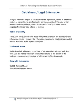 Internet Marketing Tips For Local Business Owners



                 Disclaimers / Legal Information

All rights reserved. No part of this book may be reproduced, stored in a retrieval
system or transmitted in any form or by any means, without the prior written
permission of the publisher, except in the case of brief quotations for the
purpose of writing critical articles or reviews.

Notice of Liability

The author and publisher have made every effort to ensure the accuracy of the
information herein. However, the information contained in this book is presented
without warranty, either express or implied.

Trademark Notice

Rather than indicating every occurrence of a trademarked name as such, this
book uses the names only in an editorial fashion and to the benefit of the
trademark owner with no intention of infringement of the trademark.

Copyright Information

©2011 Dominic Magerl
WorkHorseWebpages.com.au




         This report brought to you by: Dominic Magerl – workhorsewebpages.com.au
     2
 