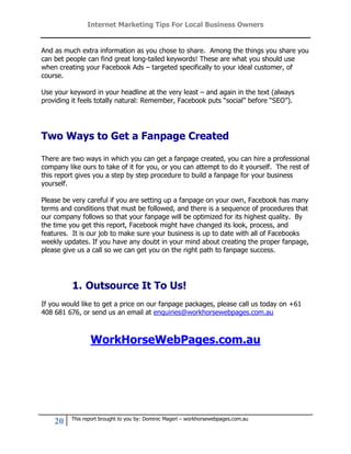 Internet Marketing Tips For Local Business Owners


And as much extra information as you chose to share. Among the things you share you
can bet people can find great long-tailed keywords! These are what you should use
when creating your Facebook Ads – targeted specifically to your ideal customer, of
course.

Use your keyword in your headline at the very least – and again in the text (always
providing it feels totally natural: Remember, Facebook puts “social” before “SEO”).




Two Ways to Get a Fanpage Created

There are two ways in which you can get a fanpage created, you can hire a professional
company like ours to take of it for you, or you can attempt to do it yourself. The rest of
this report gives you a step by step procedure to build a fanpage for your business
yourself.

Please be very careful if you are setting up a fanpage on your own, Facebook has many
terms and conditions that must be followed, and there is a sequence of procedures that
our company follows so that your fanpage will be optimized for its highest quality. By
the time you get this report, Facebook might have changed its look, process, and
features. It is our job to make sure your business is up to date with all of Facebooks
weekly updates. If you have any doubt in your mind about creating the proper fanpage,
please give us a call so we can get you on the right path to fanpage success.




          1. Outsource It To Us!
If you would like to get a price on our fanpage packages, please call us today on +61
408 681 676, or send us an email at enquiries@workhorsewebpages.com.au



                 WorkHorseWebPages.com.au




          This report brought to you by: Dominic Magerl – workhorsewebpages.com.au
    20
 