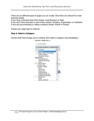 Internet Marketing Tips For Local Business Owners



There are six different types of pages you can create. Only three are relevant for most
business people.
If you have a physical shop front choose: Local Business or Place
If you don’t have premises or work online choose: Company, Organisation or Institution
If you are just promoting or selling a product choose: Brand or Product

Choose your page type to continue.

Step 4: Select a Category

Choose what kind of page you’re creating, then select a category and subcategory.




         This report brought to you by: Dominic Magerl – workhorsewebpages.com.au
    22
 