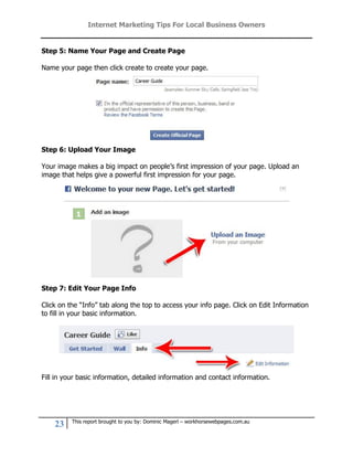 Internet Marketing Tips For Local Business Owners


Step 5: Name Your Page and Create Page

Name your page then click create to create your page.




Step 6: Upload Your Image

Your image makes a big impact on people’s first impression of your page. Upload an
image that helps give a powerful first impression for your page.




Step 7: Edit Your Page Info

Click on the “Info” tab along the top to access your info page. Click on Edit Information
to fill in your basic information.




Fill in your basic information, detailed information and contact information.




          This report brought to you by: Dominic Magerl – workhorsewebpages.com.au
    23
 