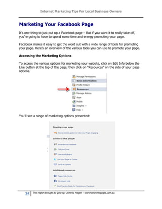 Internet Marketing Tips For Local Business Owners



Marketing Your Facebook Page
It’s one thing to just put up a Facebook page – But if you want it to really take off,
you’re going to have to spend some time and energy promoting your page.

Facebook makes it easy to get the word out with a wide range of tools for promoting
your page. Here’s an overview of the various tools you can use to promote your page.

Accessing the Marketing Options

To access the various options for marketing your website, click on Edit Info below the
Like button at the top of the page, then click on “Resources” on the side of your page
options.




You’ll see a range of marketing options presented:




          This report brought to you by: Dominic Magerl – workhorsewebpages.com.au
    25
 